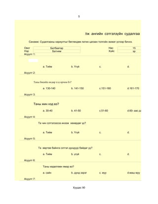 5




                                                     8ж -ангийн сэтгэлзүйн судалгаа

   Санамж: Судалгааны хариултыг бөглөхдөө латин цагаан толгойн жижиг үсгээр бичнэ.

Овог                 Батбаатар                                        Нас            15
Нэр                   Батням                                          Хүйс           эр
Асуулт 1:



               a. Тийм               b. Үгүй                c.                d.

Асуулт 2:


       Таны биеийн өндөр хэд орчим бэ?

               a. 130-140            b. 141-150             c.151-160         d.161-170

Асуулт 3:


       Таны жин хэд вэ?

               a. 30-40              b. 41-50               c.51-60           d.60- аас дээш

Асуулт 4:

            Та чин сэтгэлээсээ инээж хөхөрдөг үү?


               a. Тийм               b. Үгүй                c.                d.

Асуулт 5:


            Та өөртөө байнга сэтгэл дундуур байдаг уу?

               a. Тийм               b. үгүй                c.                d.

Асуулт 6:

               Таны хөдөлгөөн ямар вэ?

               a. сайн               b. дунд зэрэг          c. муу            d.маш муу

Асуулт 7:


                                         Хуудас 90
 