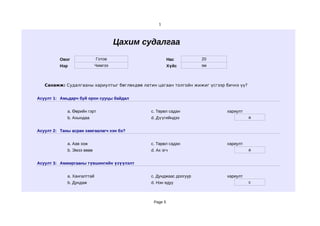 1




                                      Цахим судалгаа
          Овог               Готов                      Нас         20
          Нэр                Чимгээ                     Хүйс        эм



   Санамж: Судалгааны хариултыг бөглөхдөө латин цагаан толгойн жижиг үсгээр бичнэ үү?


Асуулт 1: Амьдарч буй орон сууцы байдал


             a. Өөрийн гэрт                   c. Төрөл садан                хариулт
             b. Ахындаа                       d. Дүүгийндээ                             a


Асуулт 2: Таны асран хамгаалагч хэн бэ?


             a. Аав ээж                       c. Төрөл садан                хариулт
             b. Эмээ өвөө                     d. Ах эгч                                 a


Асуулт 3: Амжиргааны түвшингийн үзүүлэлт


             a. Хангалттай                    c. Дунджаас доогуур           хариулт
             b. Дундаж                        d. Нэн ядуу                               c



                                               Page 5
 