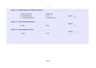 2

Асуулт 4: Амьдрах орчин, орон байрны мэдээлэл


             a. Амины орон сууц                 d. Орон сууц
             b. Хашаа байшинд                   e. Гэрт             хариулт
             c. Түүрээсийн сууцанд              f. Түрээсийн гэрт             d


Асуулт 5: Гэртээ компьютертэй эсэх
                                                                    хариулт
             a. Тийм                            b. Үүй                        a


Асуулт 6: Гэртээ интернэттэй эсэх
                                                                    хариулт
             a. Тийм                            b. Үүй                        a




                                                 Page 8
 