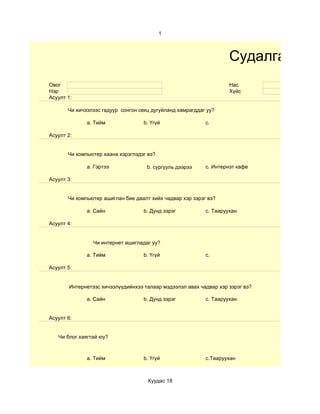 1



                                                                    Судалгаа
Овог                                                                Нас
Нэр                                                                 Хүйс
Асуулт 1:

       Чи хичээлээс гадуур сонгон секц дугуйланд хамрагддаг уу?

              a. Тийм               b. Үгүй                c.

Асуулт 2:


       Чи компьютер хаана хэрэглэдэг вэ?

              a. Гэртээ              b. сургууль дээрээ    c. Интернэт кафе

Асуулт 3:


       Чи компьютер ашиглан бие даалт хийх чадвар хэр зэрэг вэ?

              a. Сайн               b. Дунд зэрэг          c. Тааруухан

Асуулт 4:


                 Чи интернет ашигладаг уу?

              a. Тийм               b. Үгүй                c.

Асуулт 5:


        Интернетээс хичээлүүдийнхээ талаар мэдээлэл авах чадвар хэр зэрэг вэ?

              a. Сайн               b. Дунд зэрэг          c. Тааруухан


Асуулт 6:


   Чи блог хаягтай юу?



              a. Тийм               b. Үгүй                c.Тааруухан



                                     Хуудас 18
 