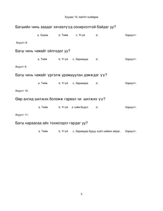 Хуудас 10, tsahim sudalgaa


Багшийн чинь заадаг хичээлүүд сонирхолтой байдаг уу?

             a. Хааяа     b. Тийм      c. Үгүй        d.                    Хариулт:  

 Асуулт 8:


Багш чинь чамайг ойлгодог уу?

             a. Тийм      b. Үгүй   c. Заримдаа       d.                    Хариулт:  

Асуулт 9:


Багш чинь чамайг үргэлж урамшуулан дэмждэг үү?

             a. Тийм      b. Үгүй   c. Заримдаа       d.                    Хариулт:  

Асуулт 10:


Өөр ангид шилжих боломж гарвал чи  шилжих үү?

             a. Тийм      b. Үгүй
                             c. Хааяа тийм бодол төрдөг.
                                                      d.                    Хариулт:  

Асуулт 11:


Багш нараасаа айх тохиолдол гардаг уу?

             a. Тийм      b. Үгүй   c. Заримдаа
                                     d. Хэрэв би буруу зүйл хийвэл айдаг.   Хариулт:  




                                          3
 