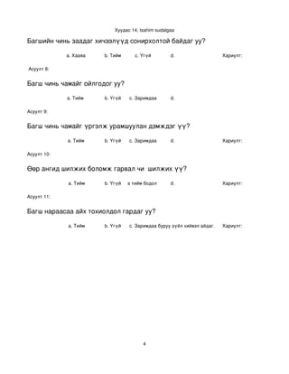 Хуудас 14, tsahim sudalgaa

Багшийн чинь заадаг хичээлүүд сонирхолтой байдаг уу?

             a. Хааяа     b. Тийм      c. Үгүй        d.                    Хариулт:  

 Асуулт 8:


Багш чинь чамайг ойлгодог уу?

             a. Тийм      b. Үгүй   c. Заримдаа       d. 

Асуулт 9:


Багш чинь чамайг үргэлж урамшуулан дэмждэг үү?

             a. Тийм      b. Үгүй   c. Заримдаа       d.                    Хариулт:  

Асуулт 10:


Өөр ангид шилжих боломж гарвал чи  шилжих үү?

             a. Тийм      b. Үгүй
                             c. Хааяа тийм бодол төрдөг.
                                                      d.                    Хариулт:  

Асуулт 11:


Багш нараасаа айх тохиолдол гардаг уу?

             a. Тийм      b. Үгүй   c. Заримдаа
                                     d. Хэрэв би буруу зүйл хийвэл айдаг.   Хариулт:  




                                          4
 