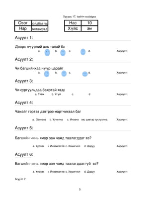 Хуудас 17, tsahim sudalgaa

  Овог      Болдбаатар                     Нас                  10
  Нэр       Алтансувд                      Хүйс                 эм

Асуулт 1:

Доорх нүүрний аль танай багштай төстэй санагдаж байна вэ?
                 a.            b.           с.                   d.           Хариулт:  


Асуулт 2:

Чи багшийнхаа нүүр царайг ямар байгаасай гэж хүсдэг вэ?
                 a.            b.           с.                   d.           Хариулт:  


Асуулт 3:

Чи сургуульдаа баяртай явдаг уу?
              a. Тийм       b. Үгүй            c.                d            Хариулт:  


Асуулт 4:

Чамайг гэртээ дэвтрээ мартчихвал багш чинь яах вэ?

            a.  Загнана    b. Уучилна      c. Инээнэ
                                               d.Хүүхдээс дэвтэр туслуулна.   Хариулт:  


Асуулт 5:

Багшийн чинь ямар зан чамд таалагддаг вэ?

             a. Уурлах    b. Инээмсэглэхc. Хошигнол           d. Даруу        Хариулт:  


Асуулт 6:

Багшийн чинь ямар зан чамд таалагддаггүй  вэ?

             a. Уурлах    b. Инээмсэглэхc. Хошигнол           d. Даруу        Хариулт:  

Асуулт 7:


                                                          5
 