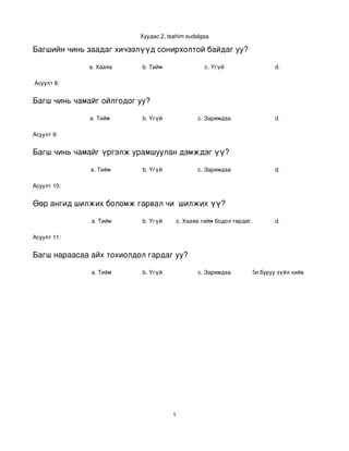 Хуудас 2, tsahim sudalgaa

Багшийн чинь заадаг хичээлүүд сонирхолтой байдаг уу?

             a. Хааяа      b. Тийм                  c. Үгүй                 d. 

 Асуулт 8:


Багш чинь чамайг ойлгодог уу?

              a. Тийм      b. Үгүй               c. Заримдаа                d. 

Асуулт 9:


Багш чинь чамайг үргэлж урамшуулан дэмждэг үү?

              a. Тийм      b. Үгүй               c. Заримдаа                d. 

Асуулт 10:


Өөр ангид шилжих боломж гарвал чи  шилжих үү?

              a. Тийм      b. Үгүй        c. Хааяа тийм бодол төрдөг.       d. 

Асуулт 11:


Багш нараасаа айх тохиолдол гардаг уу?

              a. Тийм      b. Үгүй               c. Заримдаа . Хэрэв би буруу зүйл хийвэл айдаг.
                                                           d




                                      1
 