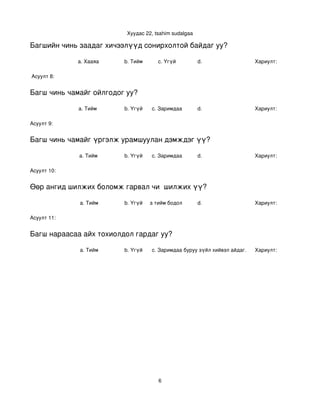 Хуудас 22, tsahim sudalgaa

Багшийн чинь заадаг хичээлүүд сонирхолтой байдаг уу?

             a. Хааяа     b. Тийм      c. Үгүй          d.                  Хариулт:  

 Асуулт 8:


Багш чинь чамайг ойлгодог уу?

             a. Тийм      b. Үгүй   c. Заримдаа         d.                  Хариулт:  

Асуулт 9:


Багш чинь чамайг үргэлж урамшуулан дэмждэг үү?

             a. Тийм      b. Үгүй   c. Заримдаа         d.                  Хариулт:  

Асуулт 10:


Өөр ангид шилжих боломж гарвал чи  шилжих үү?

             a. Тийм      b. Үгүй
                             c. Хааяа тийм бодол төрдөг.
                                                      d.                    Хариулт:  

Асуулт 11:


Багш нараасаа айх тохиолдол гардаг уу?

             a. Тийм      b. Үгүй   c. Заримдаа
                                     d. Хэрэв би буруу зүйл хийвэл айдаг.   Хариулт:  




                                       6
 