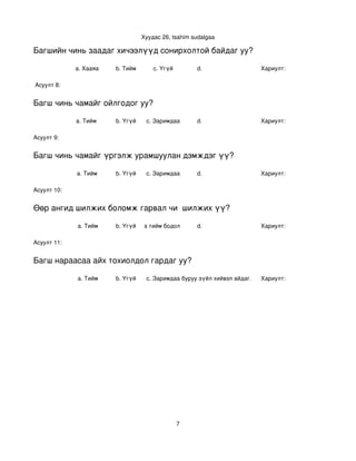 Хуудас 26, tsahim sudalgaa

Багшийн чинь заадаг хичээлүүд сонирхолтой байдаг уу?

             a. Хааяа     b. Тийм       c. Үгүй        d.                    Хариулт:  

 Асуулт 8:


Багш чинь чамайг ойлгодог уу?

             a. Тийм      b. Үгүй    c. Заримдаа       d.                    Хариулт:  

Асуулт 9:


Багш чинь чамайг үргэлж урамшуулан дэмждэг үү?

             a. Тийм      b. Үгүй    c. Заримдаа       d.                    Хариулт:  

Асуулт 10:


Өөр ангид шилжих боломж гарвал чи  шилжих үү?

             a. Тийм      b. Үгүй
                             c. Хааяа тийм бодол төрдөг.
                                                      d.                     Хариулт:  

Асуулт 11:


Багш нараасаа айх тохиолдол гардаг уу?

             a. Тийм      b. Үгүй    c. Заримдаа
                                      d. Хэрэв би буруу зүйл хийвэл айдаг.   Хариулт:  




                                                  7
 