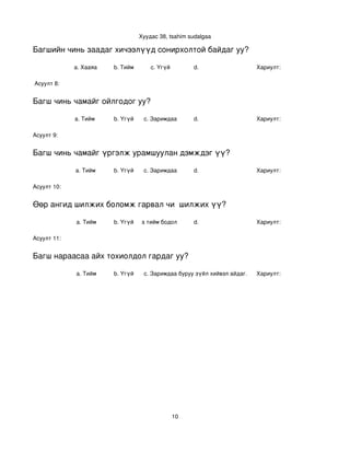 Хуудас 38, tsahim sudalgaa

Багшийн чинь заадаг хичээлүүд сонирхолтой байдаг уу?

             a. Хааяа     b. Тийм       c. Үгүй        d.                    Хариулт:  

 Асуулт 8:


Багш чинь чамайг ойлгодог уу?

             a. Тийм      b. Үгүй    c. Заримдаа       d.                    Хариулт:  

Асуулт 9:


Багш чинь чамайг үргэлж урамшуулан дэмждэг үү?

             a. Тийм      b. Үгүй    c. Заримдаа       d.                    Хариулт:  

Асуулт 10:


Өөр ангид шилжих боломж гарвал чи  шилжих үү?

             a. Тийм      b. Үгүй
                             c. Хааяа тийм бодол төрдөг.
                                                      d.                     Хариулт:  

Асуулт 11:


Багш нараасаа айх тохиолдол гардаг уу?

             a. Тийм      b. Үгүй    c. Заримдаа
                                      d. Хэрэв би буруу зүйл хийвэл айдаг.   Хариулт:  




                                                  10
 
