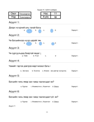 Хуудас 41, tsahim sudalgaa

  Овог      Тэгшжаргал                        Нас             11
  Нэр       Тожилдорж                         Хүйс            эр

Асуулт 1:

Доорх нүүрний аль танай багштай төстэй санагдаж байна вэ?
                 a.               b.           с.              d.               Хариулт:  


Асуулт 2:

Чи багшийнхаа нүүр царайг ямар байгаасай гэж хүсдэг вэ?
                 a.               b.           с.              d.               Хариулт:  


Асуулт 3:

Чи сургуульдаа баяртай явдаг уу?
               a. Тийм         b. Үгүй            c.           d                Хариулт:  


Асуулт 4:

Чамайг гэртээ дэвтрээ мартчихвал багш чинь яах вэ?

            a.  Загнана      b. Уучилна      c. Инээнэ
                                                 d.Хүүхдээс дэвтэр туслуулна.   Хариулт:  


Асуулт 5:

Багшийн чинь ямар зан чамд таалагддаг вэ?

             a. Уурлах      b. Инээмсэглэхc. Хошигнол       d. Даруу            Хариулт:  


Асуулт 6:

Багшийн чинь ямар зан чамд таалагддаггүй  вэ?

             a. Уурлах      b. Инээмсэглэхc. Хошигнол       d. Даруу            Хариулт:  

Асуулт 7:


                                                    11
 