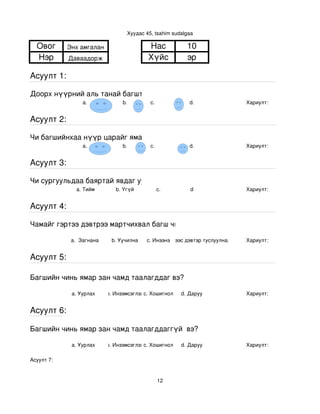 Хуудас 45, tsahim sudalgaa

  Овог      Энх амгалан                    Нас             10
  Нэр       Даваадорж                      Хүйс            эр

Асуулт 1:

Доорх нүүрний аль танай багштай төстэй санагдаж байна вэ?
                 a.               b.        с.              d.                Хариулт:  


Асуулт 2:

Чи багшийнхаа нүүр царайг ямар байгаасай гэж хүсдэг вэ?
                 a.               b.        с.              d.                Хариулт:  


Асуулт 3:

Чи сургуульдаа баяртай явдаг уу?
               a. Тийм         b. Үгүй         c.           d                 Хариулт:  


Асуулт 4:

Чамайг гэртээ дэвтрээ мартчихвал багш чинь яах вэ?

             a.  Загнана     b. Уучилна    c. Инээнэ
                                               d.Хүүхдээс дэвтэр туслуулна.   Хариулт:  


Асуулт 5:

Багшийн чинь ямар зан чамд таалагддаг вэ?

             a. Уурлах      b. Инээмсэглэхc. Хошигнол    d. Даруу             Хариулт:  


Асуулт 6:

Багшийн чинь ямар зан чамд таалагддаггүй  вэ?

             a. Уурлах      b. Инээмсэглэхc. Хошигнол    d. Даруу             Хариулт:  

Асуулт 7:


                                                12
 