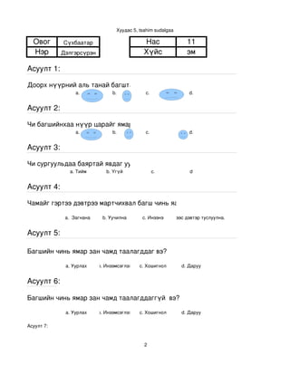 Хуудас 5, tsahim sudalgaa

  Овог      Сүхбаатар                          Нас               11
  Нэр       Дэлгэрсүрэн                        Хүйс              эм

Асуулт 1:

Доорх нүүрний аль танай багштай төстэй санагдаж байна вэ?
                 a.               b.           с.                 d.


Асуулт 2:

Чи багшийнхаа нүүр царайг ямар байгаасай гэж хүсдэг вэ?
                 a.               b.           с.                 d.


Асуулт 3:

Чи сургуульдаа баяртай явдаг уу?
               a. Тийм         b. Үгүй             c.             d


Асуулт 4:

Чамайг гэртээ дэвтрээ мартчихвал багш чинь яах вэ?

             a.  Загнана     b. Уучилна       c. Инээнэ
                                                     d.Хүүхдээс дэвтэр туслуулна.


Асуулт 5:

Багшийн чинь ямар зан чамд таалагддаг вэ?

             a. Уурлах      b. Инээмсэглэх   c. Хошигнол       d. Даруу


Асуулт 6:

Багшийн чинь ямар зан чамд таалагддаггүй  вэ?

             a. Уурлах      b. Инээмсэглэх   c. Хошигнол       d. Даруу

Асуулт 7:


                                               2
 