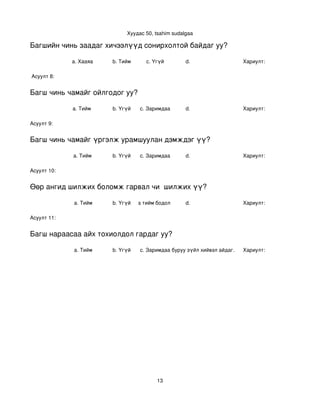 Хуудас 50, tsahim sudalgaa

Багшийн чинь заадаг хичээлүүд сонирхолтой байдаг уу?

             a. Хааяа     b. Тийм      c. Үгүй        d.                    Хариулт:  

 Асуулт 8:


Багш чинь чамайг ойлгодог уу?

             a. Тийм      b. Үгүй   c. Заримдаа       d.                    Хариулт:  

Асуулт 9:


Багш чинь чамайг үргэлж урамшуулан дэмждэг үү?

             a. Тийм      b. Үгүй   c. Заримдаа       d.                    Хариулт:  

Асуулт 10:


Өөр ангид шилжих боломж гарвал чи  шилжих үү?

             a. Тийм      b. Үгүй
                             c. Хааяа тийм бодол төрдөг.
                                                      d.                    Хариулт:  

Асуулт 11:


Багш нараасаа айх тохиолдол гардаг уу?

             a. Тийм      b. Үгүй   c. Заримдаа
                                     d. Хэрэв би буруу зүйл хийвэл айдаг.   Хариулт:  




                                           13
 