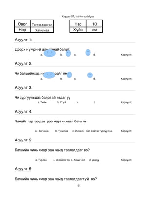 Хуудас 57, tsahim sudalgaa


 Овог    Тогтохжаргал                      Нас            10
 Нэр        Халиунаа                       Хүйс           эм

Асуулт 1:

Доорх нүүрний аль танай багштай төстэй санагдаж байна вэ?
                a.               b.        с.              d.                Хариулт:  


Асуулт 2:

Чи багшийнхаа нүүр царайг ямар байгаасай гэж хүсдэг вэ?
                a.               b.        с.              d.                Хариулт:  


Асуулт 3:

Чи сургуульдаа баяртай явдаг уу?
              a. Тийм         b. Үгүй         c.           d                 Хариулт:  


Асуулт 4:

Чамайг гэртээ дэвтрээ мартчихвал багш чинь яах вэ?

            a.  Загнана     b. Уучилна    c. Инээнэ
                                              d.Хүүхдээс дэвтэр туслуулна.   Хариулт:  


Асуулт 5:

Багшийн чинь ямар зан чамд таалагддаг вэ?

            a. Уурлах      b. Инээмсэглэхc. Хошигнол    d. Даруу             Хариулт:  


Асуулт 6:

Багшийн чинь ямар зан чамд таалагддаггүй  вэ?
                                              15
 