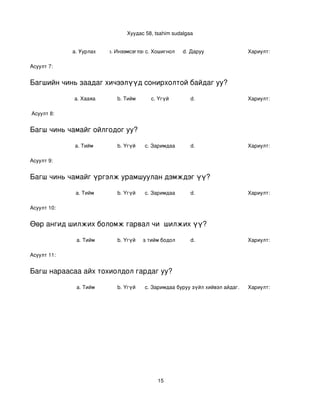 Хуудас 58, tsahim sudalgaa


             a. Уурлах      b. Инээмсэглэхc. Хошигнол    d. Даруу                 Хариулт:  

Асуулт 7:


Багшийн чинь заадаг хичээлүүд сонирхолтой байдаг уу?

             a. Хааяа          b. Тийм      c. Үгүй         d.                    Хариулт:  

 Асуулт 8:


Багш чинь чамайг ойлгодог уу?

              a. Тийм          b. Үгүй    c. Заримдаа       d.                    Хариулт:  

Асуулт 9:


Багш чинь чамайг үргэлж урамшуулан дэмждэг үү?

              a. Тийм          b. Үгүй    c. Заримдаа       d.                    Хариулт:  

Асуулт 10:


Өөр ангид шилжих боломж гарвал чи  шилжих үү?

              a. Тийм          b. Үгүй
                                  c. Хааяа тийм бодол төрдөг.
                                                           d.                     Хариулт:  

Асуулт 11:


Багш нараасаа айх тохиолдол гардаг уу?

              a. Тийм          b. Үгүй    c. Заримдаа
                                           d. Хэрэв би буруу зүйл хийвэл айдаг.   Хариулт:  




                                               15
 