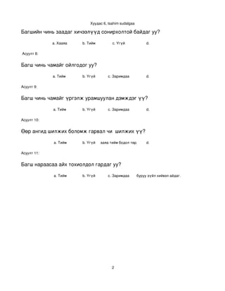 Хуудас 6, tsahim sudalgaa

Багшийн чинь заадаг хичээлүүд сонирхолтой байдаг уу?

             a. Хааяа     b. Тийм         c. Үгүй           d. 

 Асуулт 8:


Багш чинь чамайг ойлгодог уу?

             a. Тийм      b. Үгүй      c. Заримдаа          d. 

Асуулт 9:


Багш чинь чамайг үргэлж урамшуулан дэмждэг үү?

             a. Тийм      b. Үгүй      c. Заримдаа          d. 

Асуулт 10:


Өөр ангид шилжих боломж гарвал чи  шилжих үү?

             a. Тийм      b. Үгүй
                                c. Хааяа тийм бодол төрдөг. d. 

Асуулт 11:


Багш нараасаа айх тохиолдол гардаг уу?

             a. Тийм      b. Үгүй      c. Заримдаа
                                            d. Хэрэв би буруу зүйл хийвэл айдаг.




                                          2
 