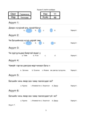 Хуудас 9, tsahim sudalgaa


  Овог      Гарамханд                        Нас             11
  Нэр       Төгөлдөр                         Хүйс            эр

Асуулт 1:

Доорх нүүрний аль танай багштай төстэй санагдаж байна вэ?
                a.               b.           с.              d.                Хариулт:  


Асуулт 2:

Чи багшийнхаа нүүр царайг ямар байгаасай гэж хүсдэг вэ?
                a.               b.           с.              d.                Хариулт:  


Асуулт 3:

Чи сургуульдаа баяртай явдаг уу?
              a. Тийм         b. Үгүй            c.           d                 Хариулт:  


Асуулт 4:

Чамайг гэртээ дэвтрээ мартчихвал багш чинь яах вэ?

            a.  Загнана     b. Уучилна       c. Инээнэ
                                                 d.Хүүхдээс дэвтэр туслуулна.   Хариулт:  


Асуулт 5:

Багшийн чинь ямар зан чамд таалагддаг вэ?

            a. Уурлах      b. Инээмсэглэхc. Хошигнол       d. Даруу             Хариулт:  


Асуулт 6:

Багшийн чинь ямар зан чамд таалагддаггүй  вэ?

            a. Уурлах      b. Инээмсэглэхc. Хошигнол       d. Даруу             Хариулт:  

Асуулт 7:


                                                   3
 