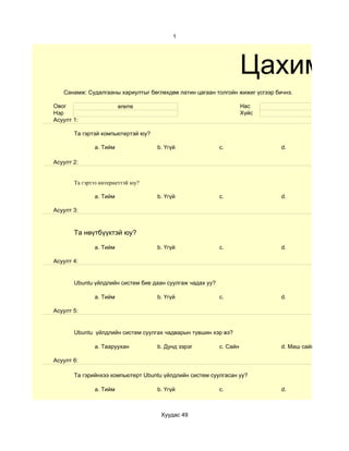 1




                                                                     Цахим су
   Санамж: Судалгааны хариултыг бөглөхдөө латин цагаан толгойн жижиг үсгээр бичнэ.

Овог                    ererre                                       Нас
Нэр                                                                  Хүйс
Асуулт 1:

       Та гэртэй компьютертэй юу?

              a. Тийм               b. Үгүй                c.                 d.

Асуулт 2:


       Та гэртээ интернеттэй юу?

              a. Тийм               b. Үгүй                c.                 d.

Асуулт 3:



       Та нөүтбүүктэй юу?

              a. Тийм               b. Үгүй                c.                 d.

Асуулт 4:


       Ubuntu үйлдлийн систем бие даан суулгаж чадах уу?

              a. Тийм               b. Үгүй                c.                 d.

Асуулт 5:


       Ubuntu үйлдлийн систем суулгах чадварын түвшин хэр вэ?

              a. Тааруухан          b. Дунд зэрэг          c. Сайн            d. Маш сайн

Асуулт 6:

       Та гэрийнхээ компьютерт Ubuntu үйлдлийн систем суулгасан уу?

              a. Тийм               b. Үгүй                c.                 d.



                                     Хуудас 49
 
