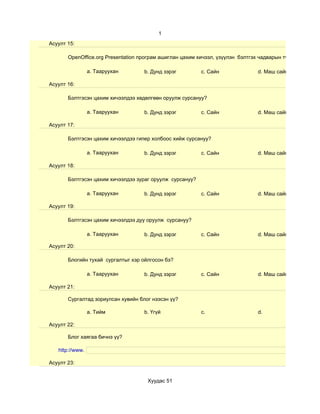 1
Асуулт 15:

       OpenOffice.org Presentation програм ашиглан цахим хичээл, үзүүлэн бэлтгэх чадварын түвшин хэр вэ?

                 a. Тааруухан       b. Дунд зэрэг         c. Сайн               d. Маш сайн

Асуулт 16:

       Бэлтгэсэн цахим хичээлдээ хөдөлгөөн оруулж сурсануу?

                 a. Тааруухан       b. Дунд зэрэг         c. Сайн               d. Маш сайн

Асуулт 17:

       Бэлтгэсэн цахим хичээлдээ гипер холбоос хийж сурсануу?

                 a. Тааруухан       b. Дунд зэрэг         c. Сайн               d. Маш сайн

Асуулт 18:

       Бэлтгэсэн цахим хичээлдээ зураг оруулж сурсануу?

                 a. Тааруухан       b. Дунд зэрэг         c. Сайн               d. Маш сайн

Асуулт 19:

       Бэлтгэсэн цахим хичээлдээ дуу оруулж сурсануу?

                 a. Тааруухан       b. Дунд зэрэг         c. Сайн               d. Маш сайн

Асуулт 20:

       Блогийн тухай сургалтыг хэр ойлгосон бэ?

                 a. Тааруухан       b. Дунд зэрэг         c. Сайн               d. Маш сайн

Асуулт 21:

       Сургалтад зориулсан хувийн блог нээсэн үү?

                 a. Тийм            b. Үгүй               c.                    d.

Асуулт 22:

       Блог хаягаа бичнэ үү?

   http://www.

Асуулт 23:


                                     Хуудас 51
 