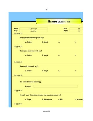 1




                                            Цахим судалгаа

Овог              Отгонсүх                                 Нас         11
Нэр                Амараа                                  Хүйс        эр
Асуулт 1:

      Та гэртэй компьютертэй юу?

            а. Тийм                 б. Үгүй        в.             г.

Асуулт 2:

      Та гэртээ интернеттэй юу?

            а. Тийм                 б. Үгүй        в.             г.


Асуулт 3:

      Та e­mail хаягтай  юу?

            а. Тийм                 б. Үгүй        в.             г.

Асуулт 4:


      Та  e­mail хаягаа бичнэ үү.

            E­mail

Асуулт 5:

      E­mail  хаяг болон messenger хэр их ашигладаг вэ?

            a. Үгүй                 б. Заримдаа    в. Их          г. Маш их

Асуулт 6:



                                     Хуудас 26
 