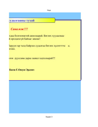 Нүүр




Цахим судалгааны тухай

           Санамж!!!

й ажиллахдаа болгоомжтой ажиллаарай. Бөглөх хуудаснаас 
дээлэлтэй оролдохгүй байхыг зөвлөе! 

  зөвхөн баруун гар талд байрлах судалгаа бөглөх хүснэгтээс    а; 
 лтаас сонгоно.


явцдаа болон  дууссаны дараа заавал хадгалаарай!!!



         Багш Г.Оюун­Эрдэнэ




                                           Хуудас 3
 