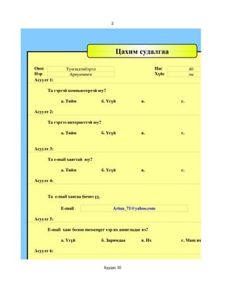 2




                                            Цахим судалгаа

Овог           Tүмэндэмбэрэл                                 Нас         40
Нэр             Ариунчимэг                                   Хүйс        эм
Асуулт 1:

      Та гэртэй компьютертэй юу?

            а. Тийм                 б. Үгүй          в.             г.

Асуулт 2:

      Та гэртээ интернеттэй юу?

            а. Тийм                 б. Үгүй          в.             г.


Асуулт 3:

      Та e­mail хаягтай  юу?

            а. Тийм                 б. Үгүй          в.             г.

Асуулт 4:


      Та  e­mail хаягаа бичнэ үү.

            E­mail                       Ariuu_71@yahoo.com

Асуулт 5:

      E­mail  хаяг болон messenger хэр их ашигладаг вэ?

            a. Үгүй                 б. Заримдаа      в. Их          г. Маш их

Асуулт 6:


                                     Хуудас 30
 