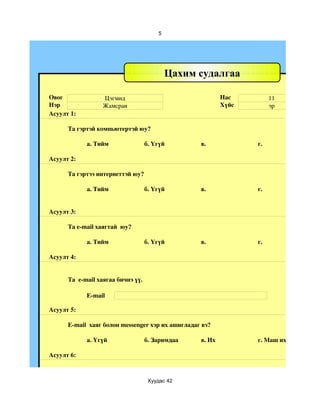 5




                                            Цахим судалгаа

Овог              Цэгмид                                   Нас         11
Нэр               Жамсран                                  Хүйс        эр
Асуулт 1:

      Та гэртэй компьютертэй юу?

            а. Тийм                 б. Үгүй        в.             г.

Асуулт 2:

      Та гэртээ интернеттэй юу?

            а. Тийм                 б. Үгүй        в.             г.


Асуулт 3:

      Та e­mail хаягтай  юу?

            а. Тийм                 б. Үгүй        в.             г.

Асуулт 4:


      Та  e­mail хаягаа бичнэ үү.

            E­mail

Асуулт 5:

      E­mail  хаяг болон messenger хэр их ашигладаг вэ?

            a. Үгүй                 б. Заримдаа    в. Их          г. Маш их

Асуулт 6:



                                     Хуудас 42
 