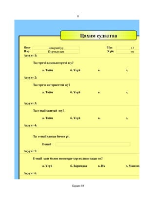 8




                                            Цахим судалгаа

Овог             Шаарийбуу                                 Нас         13
Нэр              Пүрэвдулам                                Хүйс        эм
Асуулт 1:

      Та гэртэй компьютертэй юу?

            а. Тийм                 б. Үгүй        в.             г.

Асуулт 2:

      Та гэртээ интернеттэй юу?

            а. Тийм                 б. Үгүй        в.             г.


Асуулт 3:

      Та e­mail хаягтай  юу?

            а. Тийм                 б. Үгүй        в.             г.

Асуулт 4:


      Та  e­mail хаягаа бичнэ үү.

            E­mail

Асуулт 5:

      E­mail  хаяг болон messenger хэр их ашигладаг вэ?

            a. Үгүй                 б. Заримдаа    в. Их          г. Маш их

Асуулт 6:



                                     Хуудас 54
 