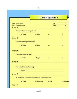 10




                                             Цахим судалгаа

Овог Дорж-Аюуж                                             Нас         12
Нэр Үүрийнцолмон                                           Хүйс        эм
Асуулт 1:

      Та гэртэй компьютертэй юу?

            а. Тийм                 б. Үгүй        в.             г.

Асуулт 2:

      Та гэртээ интернеттэй юу?

            а. Тийм                 б. Үгүй        в.             г.


Асуулт 3:

      Та e­mail хаягтай  юу?

            а. Тийм                 б. Үгүй        в.             г.

Асуулт 4:


      Та  e­mail хаягаа бичнэ үү.

            E­mail

Асуулт 5:

      E­mail  хаяг болон messenger хэр их ашигладаг вэ?

            a. Үгүй                 б. Заримдаа    в. Их          г. Маш их

Асуулт 6:



                                     Хуудас 62
 