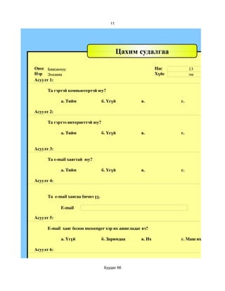 11




                                             Цахим судалгаа

Овог Баасанхүү                                             Нас         13
Нэр Энхзаяа                                                Хүйс        эм
Асуулт 1:

      Та гэртэй компьютертэй юу?

            а. Тийм                 б. Үгүй        в.             г.

Асуулт 2:

      Та гэртээ интернеттэй юу?

            а. Тийм                 б. Үгүй        в.             г.


Асуулт 3:

      Та e­mail хаягтай  юу?

            а. Тийм                 б. Үгүй        в.             г.

Асуулт 4:


      Та  e­mail хаягаа бичнэ үү.

            E­mail

Асуулт 5:

      E­mail  хаяг болон messenger хэр их ашигладаг вэ?

            a. Үгүй                 б. Заримдаа    в. Их          г. Маш их

Асуулт 6:



                                     Хуудас 66
 