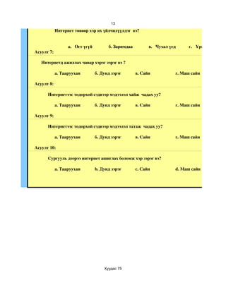 13
            Интернет төвөөр хэр их үйлчилүүлдэг  вэ?


                  a.  Огт үгүй         б. Заримдаа         в.  Чухал үед     г.  Үргэлж
Асуулт 7:

   Интернетд ажиллах чавар хэрэг зэрэг вэ ?

            a. Тааруухан         б. Дунд зэрэг       в. Сайн           г. Маш сайн

Асуулт 8:

      Интернетээс тодорхой сэдвээр мэдээлэл хайж  чадах уу?

            a. Тааруухан         б. Дунд зэрэг       в. Сайн           г. Маш сайн

Асуулт 9:

      Интернетээс тодорхой сэдвээр мэдээлэл татаж  чадах уу?

            a. Тааруухан         б. Дунд зэрэг       в. Сайн           г. Маш сайн

Асуулт 10:

      Сургууль дээрээ интернет ашиглах боломж хэр зэрэг вэ? 

            a. Тааруухан         b. Дунд зэрэг       c. Сайн           d. Маш сайн




                                     Хуудас 75
 