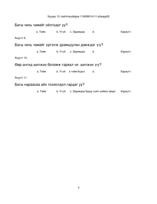Хуудас 10, tsahimsudalgaa­110608014111­phpapp02


Багш чинь чамайг ойлгодог уу?
             a. Тийм            b. Үгүй    c. Заримдаа      d.                     Хариулт:  

Асуулт 9:

Багш чинь чамайг үргэлж урамшуулан дэмждэг үү?
             a. Тийм            b. Үгүй    c. Заримдаа      d.                     Хариулт:  

Асуулт 10:

Өөр ангид шилжих боломж гарвал чи  шилжих үү?
             a. Тийм            b. Үгүй
                                   c. Хааяа тийм бодол төрдөг.
                                                            d.                     Хариулт:  

Асуулт 11:

Багш нараасаа айх тохиолдол гардаг уу?
             a. Тийм            b. Үгүй    c. Заримдаа
                                            d. Хэрэв би буруу зүйл хийвэл айдаг.   Хариулт:  




                                                 3
 