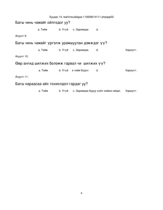 Хуудас 14, tsahimsudalgaa­110608014111­phpapp02

Багш чинь чамайг ойлгодог уу?
             a. Тийм            b. Үгүй   c. Заримдаа       d. 

Асуулт 9:

Багш чинь чамайг үргэлж урамшуулан дэмждэг үү?
             a. Тийм            b. Үгүй   c. Заримдаа       d.                    Хариулт:  

Асуулт 10:

Өөр ангид шилжих боломж гарвал чи  шилжих үү?
             a. Тийм            b. Үгүй
                                   c. Хааяа тийм бодол төрдөг.
                                                            d.                    Хариулт:  

Асуулт 11:

Багш нараасаа айх тохиолдол гардаг уу?
             a. Тийм            b. Үгүй   c. Заримдаа
                                           d. Хэрэв би буруу зүйл хийвэл айдаг.   Хариулт:  




                                                4
 