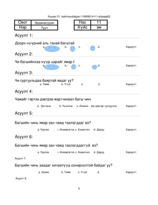 Хуудас 21, tsahimsudalgaa­110608014111­phpapp02

  Овог       Эрдэнэсүрэн                      Нас             11
  Нэр            Туул                         Хүйс            эм
Асуулт 1:
Доорх нүүрний аль танай багштай төстэй санагдаж байна вэ?
                  a.                b.         с.              d.               Хариулт:  

Асуулт 2:
Чи багшийнхаа нүүр царайг ямар байгаасай гэж хүсдэг вэ?
                  a.                b.         с.              d.               Хариулт:  

Асуулт 3:
Чи сургуульдаа баяртай явдаг уу?
                a. Тийм           b. Үгүй         c.           d                Хариулт:  

Асуулт 4:
Чамайг гэртээ дэвтрээ мартчихвал багш чинь яах вэ?
              a.  Загнана       b. Уучилна   c. Инээнэ
                                                 d.Хүүхдээс дэвтэр туслуулна.   Хариулт:  

Асуулт 5:

Багшийн чинь ямар зан чамд таалагддаг вэ?
              a. Уурлах       b. Инээмсэглэхc. Хошигнол     d. Даруу            Хариулт:  

Асуулт 6:

Багшийн чинь ямар зан чамд таалагддаггүй  вэ?
              a. Уурлах       b. Инээмсэглэхc. Хошигнол     d. Даруу            Хариулт:  

Асуулт 7:

Багшийн чинь заадаг хичээлүүд сонирхолтой байдаг уу?
               a. Хааяа           b. Тийм     c. Үгүй         d.                Хариулт:  

 Асуулт 8:


                                              6
 