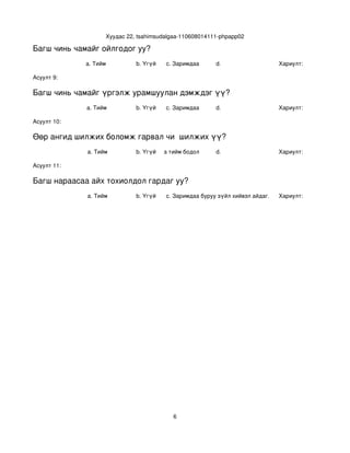 Хуудас 22, tsahimsudalgaa­110608014111­phpapp02

Багш чинь чамайг ойлгодог уу?
             a. Тийм           b. Үгүй   c. Заримдаа       d.                    Хариулт:  

Асуулт 9:

Багш чинь чамайг үргэлж урамшуулан дэмждэг үү?
             a. Тийм           b. Үгүй   c. Заримдаа       d.                    Хариулт:  

Асуулт 10:

Өөр ангид шилжих боломж гарвал чи  шилжих үү?
             a. Тийм           b. Үгүй
                                  c. Хааяа тийм бодол төрдөг.
                                                           d.                    Хариулт:  

Асуулт 11:

Багш нараасаа айх тохиолдол гардаг уу?
             a. Тийм           b. Үгүй   c. Заримдаа
                                          d. Хэрэв би буруу зүйл хийвэл айдаг.   Хариулт:  




                                            6
 