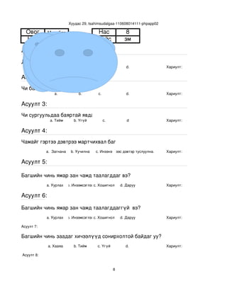 Хуудас 29, tsahimsudalgaa­110608014111­phpapp02

  Овог       Мөнхбат                      Нас                   8
  Нэр           Ану                       Хүйс                 эм
Асуулт 1:
Доорх нүүрний аль танай багштай төстэй санагдаж байна вэ?
                 a.              b.        с.                   d.            Хариулт:  

Асуулт 2:
Чи багшийнхаа нүүр царайг ямар байгаасай гэж хүсдэг вэ?
                 a.              b.        с.                   d.            Хариулт:  

Асуулт 3:
Чи сургуульдаа баяртай явдаг уу?
               a. Тийм        b. Үгүй         c.                d             Хариулт:  

Асуулт 4:
Чамайг гэртээ дэвтрээ мартчихвал багш чинь яах вэ?
             a.  Загнана     b. Уучилна   c. Инээнэ
                                              d.Хүүхдээс дэвтэр туслуулна.    Хариулт:  

Асуулт 5:

Багшийн чинь ямар зан чамд таалагддаг вэ?
             a. Уурлах    b. Инээмсэглэхc. Хошигнол          d. Даруу         Хариулт:  

Асуулт 6:

Багшийн чинь ямар зан чамд таалагддаггүй  вэ?
             a. Уурлах    b. Инээмсэглэхc. Хошигнол          d. Даруу         Хариулт:  

Асуулт 7:

Багшийн чинь заадаг хичээлүүд сонирхолтой байдаг уу?
              a. Хааяа        b. Тийм      c. Үгүй             d.             Хариулт:  

 Асуулт 8:


                                                         8
 