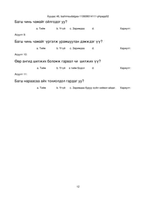 Хуудас 46, tsahimsudalgaa­110608014111­phpapp02

Багш чинь чамайг ойлгодог уу?
             a. Тийм            b. Үгүй   c. Заримдаа       d.                    Хариулт:  

Асуулт 9:

Багш чинь чамайг үргэлж урамшуулан дэмждэг үү?
             a. Тийм            b. Үгүй   c. Заримдаа       d.                    Хариулт:  

Асуулт 10:

Өөр ангид шилжих боломж гарвал чи  шилжих үү?
             a. Тийм            b. Үгүй
                                   c. Хааяа тийм бодол төрдөг.
                                                            d.                    Хариулт:  

Асуулт 11:

Багш нараасаа айх тохиолдол гардаг уу?
             a. Тийм            b. Үгүй   c. Заримдаа
                                           d. Хэрэв би буруу зүйл хийвэл айдаг.   Хариулт:  




                                                12
 
