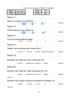 Хуудас 49, tsahimsudalgaa­110608014111­phpapp02

  Овог        Цогтгэрэл                      Нас             10
  Нэр        Дэмбэрэлдаш                     Хүйс            эр
Асуулт 1:
Доорх нүүрний аль танай багштай төстэй санагдаж байна вэ?
                  a.                b.        с.              d.                Хариулт:  

Асуулт 2:
Чи багшийнхаа нүүр царайг ямар байгаасай гэж хүсдэг вэ?
                  a.                b.        с.              d.                Хариулт:  

Асуулт 3:
Чи сургуульдаа баяртай явдаг уу?
                a. Тийм          b. Үгүй         c.           d                 Хариулт:  

Асуулт 4:
Чамайг гэртээ дэвтрээ мартчихвал багш чинь яах вэ?
              a.  Загнана       b. Уучилна   c. Инээнэ
                                                 d.Хүүхдээс дэвтэр туслуулна.   Хариулт:  

Асуулт 5:

Багшийн чинь ямар зан чамд таалагддаг вэ?
              a. Уурлах       b. Инээмсэглэхc. Хошигнол    d. Даруу             Хариулт:  

Асуулт 6:

Багшийн чинь ямар зан чамд таалагддаггүй  вэ?
              a. Уурлах       b. Инээмсэглэхc. Хошигнол    d. Даруу             Хариулт:  

Асуулт 7:

Багшийн чинь заадаг хичээлүүд сонирхолтой байдаг уу?
               a. Хааяа          b. Тийм      c. Үгүй        d.                 Хариулт:  

 Асуулт 8:


                                                    13
 
