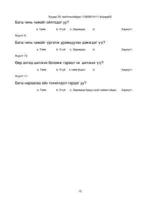 Хуудас 50, tsahimsudalgaa­110608014111­phpapp02

Багш чинь чамайг ойлгодог уу?
             a. Тийм           b. Үгүй    c. Заримдаа      d.                     Хариулт:  

Асуулт 9:

Багш чинь чамайг үргэлж урамшуулан дэмждэг үү?
             a. Тийм           b. Үгүй    c. Заримдаа      d.                     Хариулт:  

Асуулт 10:

Өөр ангид шилжих боломж гарвал чи  шилжих үү?
             a. Тийм           b. Үгүй
                                  c. Хааяа тийм бодол төрдөг.
                                                           d.                     Хариулт:  

Асуулт 11:

Багш нараасаа айх тохиолдол гардаг уу?
             a. Тийм           b. Үгүй    c. Заримдаа
                                           d. Хэрэв би буруу зүйл хийвэл айдаг.   Хариулт:  




                                                13
 