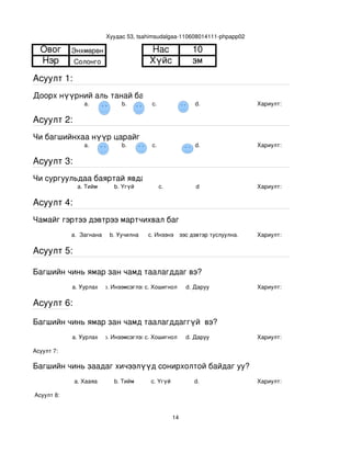 Хуудас 53, tsahimsudalgaa­110608014111­phpapp02

  Овог       Энхмөрөн                     Нас                  10
  Нэр        Солонго                      Хүйс                 эм
Асуулт 1:
Доорх нүүрний аль танай багштай төстэй санагдаж байна вэ?
                 a.              b.        с.                   d.            Хариулт:  

Асуулт 2:
Чи багшийнхаа нүүр царайг ямар байгаасай гэж хүсдэг вэ?
                 a.              b.        с.                   d.            Хариулт:  

Асуулт 3:
Чи сургуульдаа баяртай явдаг уу?
               a. Тийм        b. Үгүй         c.                d             Хариулт:  

Асуулт 4:
Чамайг гэртээ дэвтрээ мартчихвал багш чинь яах вэ?
             a.  Загнана     b. Уучилна   c. Инээнэ
                                              d.Хүүхдээс дэвтэр туслуулна.    Хариулт:  

Асуулт 5:

Багшийн чинь ямар зан чамд таалагддаг вэ?
             a. Уурлах    b. Инээмсэглэхc. Хошигнол          d. Даруу         Хариулт:  

Асуулт 6:

Багшийн чинь ямар зан чамд таалагддаггүй  вэ?
             a. Уурлах    b. Инээмсэглэхc. Хошигнол          d. Даруу         Хариулт:  

Асуулт 7:

Багшийн чинь заадаг хичээлүүд сонирхолтой байдаг уу?
              a. Хааяа        b. Тийм      c. Үгүй             d.             Хариулт:  

 Асуулт 8:


                                                        14
 