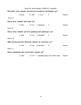 Хуудас 58, tsahimsudalgaa­110608014111­phpapp02

Багшийн чинь заадаг хичээлүүд сонирхолтой байдаг уу?
             a. Хааяа          b. Тийм      c. Үгүй        d.                    Хариулт:  

 Асуулт 8:

Багш чинь чамайг ойлгодог уу?
             a. Тийм           b. Үгүй   c. Заримдаа       d.                    Хариулт:  

Асуулт 9:

Багш чинь чамайг үргэлж урамшуулан дэмждэг үү?
             a. Тийм           b. Үгүй   c. Заримдаа       d.                    Хариулт:  

Асуулт 10:

Өөр ангид шилжих боломж гарвал чи  шилжих үү?
             a. Тийм           b. Үгүй
                                  c. Хааяа тийм бодол төрдөг.
                                                           d.                    Хариулт:  

Асуулт 11:

Багш нараасаа айх тохиолдол гардаг уу?
             a. Тийм           b. Үгүй   c. Заримдаа
                                          d. Хэрэв би буруу зүйл хийвэл айдаг.   Хариулт:  




                                               15
 