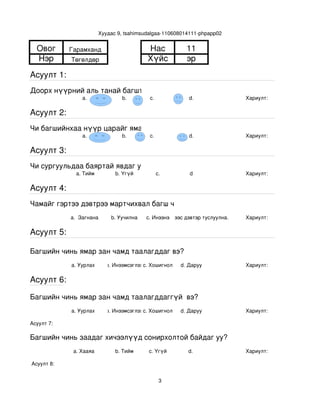 Хуудас 9, tsahimsudalgaa­110608014111­phpapp02


  Овог       Гарамханд                       Нас             11
  Нэр        Төгөлдөр                        Хүйс            эр
Асуулт 1:
Доорх нүүрний аль танай багштай төстэй санагдаж байна вэ?
                 a.                b.         с.              d.               Хариулт:  

Асуулт 2:
Чи багшийнхаа нүүр царайг ямар байгаасай гэж хүсдэг вэ?
                 a.                b.         с.              d.               Хариулт:  

Асуулт 3:
Чи сургуульдаа баяртай явдаг уу?
               a. Тийм           b. Үгүй         c.           d                Хариулт:  

Асуулт 4:
Чамайг гэртээ дэвтрээ мартчихвал багш чинь яах вэ?
             a.  Загнана       b. Уучилна   c. Инээнэ
                                                d.Хүүхдээс дэвтэр туслуулна.   Хариулт:  

Асуулт 5:

Багшийн чинь ямар зан чамд таалагддаг вэ?
             a. Уурлах       b. Инээмсэглэхc. Хошигнол     d. Даруу            Хариулт:  

Асуулт 6:

Багшийн чинь ямар зан чамд таалагддаггүй  вэ?
             a. Уурлах       b. Инээмсэглэхc. Хошигнол     d. Даруу            Хариулт:  

Асуулт 7:

Багшийн чинь заадаг хичээлүүд сонирхолтой байдаг уу?
              a. Хааяа           b. Тийм     c. Үгүй         d.                Хариулт:  

 Асуулт 8:


                                                   3
 
