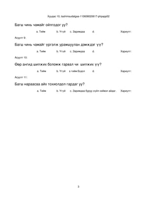 Хуудас 10, tsahimsudalgaa­110608020617­phpapp02


Багш чинь чамайг ойлгодог уу?
             a. Тийм            b. Үгүй    c. Заримдаа      d.                     Хариулт:  

Асуулт 9:

Багш чинь чамайг үргэлж урамшуулан дэмждэг үү?
             a. Тийм            b. Үгүй    c. Заримдаа      d.                     Хариулт:  

Асуулт 10:

Өөр ангид шилжих боломж гарвал чи  шилжих үү?
             a. Тийм            b. Үгүй
                                   c. Хааяа тийм бодол төрдөг.
                                                            d.                     Хариулт:  

Асуулт 11:

Багш нараасаа айх тохиолдол гардаг уу?
             a. Тийм            b. Үгүй    c. Заримдаа
                                            d. Хэрэв би буруу зүйл хийвэл айдаг.   Хариулт:  




                                                 3
 