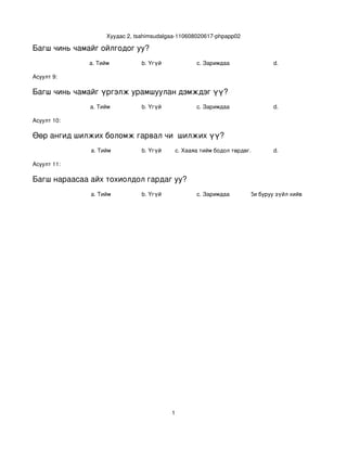 Хуудас 2, tsahimsudalgaa­110608020617­phpapp02

Багш чинь чамайг ойлгодог уу?
              a. Тийм           b. Үгүй              c. Заримдаа                d. 

Асуулт 9:

Багш чинь чамайг үргэлж урамшуулан дэмждэг үү?
              a. Тийм           b. Үгүй              c. Заримдаа                d. 

Асуулт 10:

Өөр ангид шилжих боломж гарвал чи  шилжих үү?
              a. Тийм           b. Үгүй       c. Хааяа тийм бодол төрдөг.       d. 

Асуулт 11:

Багш нараасаа айх тохиолдол гардаг уу?
              a. Тийм           b. Үгүй              c. Заримдаа . Хэрэв би буруу зүйл хийвэл айдаг.
                                                               d




                                          1
 