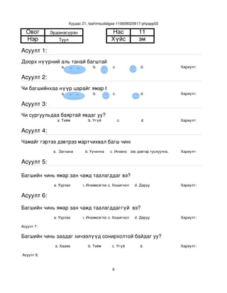 Хуудас 21, tsahimsudalgaa­110608020617­phpapp02

  Овог       Эрдэнэсүрэн                      Нас             11
  Нэр            Туул                         Хүйс            эм
Асуулт 1:
Доорх нүүрний аль танай багштай төстэй санагдаж байна вэ?
                  a.                b.         с.              d.               Хариулт:  

Асуулт 2:
Чи багшийнхаа нүүр царайг ямар байгаасай гэж хүсдэг вэ?
                  a.                b.         с.              d.               Хариулт:  

Асуулт 3:
Чи сургуульдаа баяртай явдаг уу?
                a. Тийм           b. Үгүй         c.           d                Хариулт:  

Асуулт 4:
Чамайг гэртээ дэвтрээ мартчихвал багш чинь яах вэ?
              a.  Загнана       b. Уучилна   c. Инээнэ
                                                 d.Хүүхдээс дэвтэр туслуулна.   Хариулт:  

Асуулт 5:

Багшийн чинь ямар зан чамд таалагддаг вэ?
              a. Уурлах       b. Инээмсэглэхc. Хошигнол     d. Даруу            Хариулт:  

Асуулт 6:

Багшийн чинь ямар зан чамд таалагддаггүй  вэ?
              a. Уурлах       b. Инээмсэглэхc. Хошигнол     d. Даруу            Хариулт:  

Асуулт 7:

Багшийн чинь заадаг хичээлүүд сонирхолтой байдаг уу?
               a. Хааяа           b. Тийм     c. Үгүй         d.                Хариулт:  

 Асуулт 8:


                                              6
 