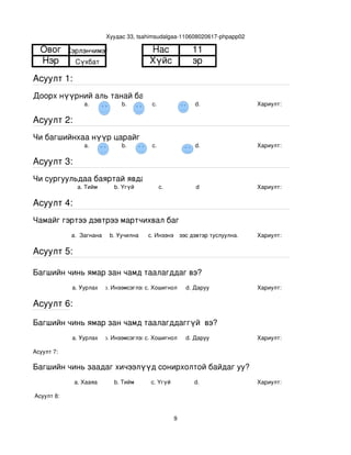 Хуудас 33, tsahimsudalgaa­110608020617­phpapp02

  Овог       Хэрлэнчимэг                   Нас                 11
  Нэр          Сүхбат                      Хүйс                эр
Асуулт 1:
Доорх нүүрний аль танай багштай төстэй санагдаж байна вэ?
                  a.              b.        с.                  d.             Хариулт:  

Асуулт 2:
Чи багшийнхаа нүүр царайг ямар байгаасай гэж хүсдэг вэ?
                  a.              b.        с.                  d.             Хариулт:  

Асуулт 3:
Чи сургуульдаа баяртай явдаг уу?
                a. Тийм        b. Үгүй         c.               d              Хариулт:  

Асуулт 4:
Чамайг гэртээ дэвтрээ мартчихвал багш чинь яах вэ?
              a.  Загнана     b. Уучилна   c. Инээнэ
                                               d.Хүүхдээс дэвтэр туслуулна.    Хариулт:  

Асуулт 5:

Багшийн чинь ямар зан чамд таалагддаг вэ?
              a. Уурлах    b. Инээмсэглэхc. Хошигнол         d. Даруу          Хариулт:  

Асуулт 6:

Багшийн чинь ямар зан чамд таалагддаггүй  вэ?
              a. Уурлах    b. Инээмсэглэхc. Хошигнол         d. Даруу          Хариулт:  

Асуулт 7:

Багшийн чинь заадаг хичээлүүд сонирхолтой байдаг уу?
               a. Хааяа        b. Тийм      c. Үгүй            d.              Хариулт:  

 Асуулт 8:


                                                         9
 