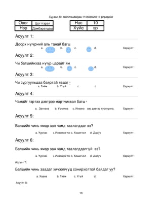 Хуудас 49, tsahimsudalgaa­110608020617­phpapp02

  Овог        Цогтгэрэл                      Нас             10
  Нэр        Дэмбэрэлдаш                     Хүйс            эр
Асуулт 1:
Доорх нүүрний аль танай багштай төстэй санагдаж байна вэ?
                  a.                b.        с.              d.                Хариулт:  

Асуулт 2:
Чи багшийнхаа нүүр царайг ямар байгаасай гэж хүсдэг вэ?
                  a.                b.        с.              d.                Хариулт:  

Асуулт 3:
Чи сургуульдаа баяртай явдаг уу?
                a. Тийм          b. Үгүй         c.           d                 Хариулт:  

Асуулт 4:
Чамайг гэртээ дэвтрээ мартчихвал багш чинь яах вэ?
              a.  Загнана       b. Уучилна   c. Инээнэ
                                                 d.Хүүхдээс дэвтэр туслуулна.   Хариулт:  

Асуулт 5:

Багшийн чинь ямар зан чамд таалагддаг вэ?
              a. Уурлах       b. Инээмсэглэхc. Хошигнол    d. Даруу             Хариулт:  

Асуулт 6:

Багшийн чинь ямар зан чамд таалагддаггүй  вэ?
              a. Уурлах       b. Инээмсэглэхc. Хошигнол    d. Даруу             Хариулт:  

Асуулт 7:

Багшийн чинь заадаг хичээлүүд сонирхолтой байдаг уу?
               a. Хааяа          b. Тийм      c. Үгүй        d.                 Хариулт:  

 Асуулт 8:


                                                    13
 