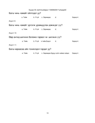 Хуудас 50, tsahimsudalgaa­110608020617­phpapp02

Багш чинь чамайг ойлгодог уу?
             a. Тийм           b. Үгүй    c. Заримдаа      d.                     Хариулт:  

Асуулт 9:

Багш чинь чамайг үргэлж урамшуулан дэмждэг үү?
             a. Тийм           b. Үгүй    c. Заримдаа      d.                     Хариулт:  

Асуулт 10:

Өөр ангид шилжих боломж гарвал чи  шилжих үү?
             a. Тийм           b. Үгүй
                                  c. Хааяа тийм бодол төрдөг.
                                                           d.                     Хариулт:  

Асуулт 11:

Багш нараасаа айх тохиолдол гардаг уу?
             a. Тийм           b. Үгүй    c. Заримдаа
                                           d. Хэрэв би буруу зүйл хийвэл айдаг.   Хариулт:  




                                                13
 