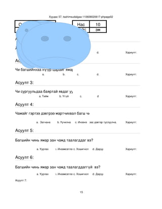 Хуудас 57, tsahimsudalgaa­110608020617­phpapp02


  Овог      Тогтохжаргал                     Нас             10
  Нэр        Халиунаа                        Хүйс            эм

Асуулт 1:

Доорх нүүрний аль танай багштай төстэй санагдаж байна вэ?
                  a.                b.        с.              d.                Хариулт:  


Асуулт 2:

Чи багшийнхаа нүүр царайг ямар байгаасай гэж хүсдэг вэ?
                  a.                b.        с.              d.                Хариулт:  


Асуулт 3:

Чи сургуульдаа баяртай явдаг уу?
                a. Тийм          b. Үгүй         c.           d                 Хариулт:  


Асуулт 4:

Чамайг гэртээ дэвтрээ мартчихвал багш чинь яах вэ?

             a.  Загнана        b. Уучилна   c. Инээнэ
                                                 d.Хүүхдээс дэвтэр туслуулна.   Хариулт:  


Асуулт 5:

Багшийн чинь ямар зан чамд таалагддаг вэ?

              a. Уурлах       b. Инээмсэглэхc. Хошигнол    d. Даруу             Хариулт:  


Асуулт 6:

Багшийн чинь ямар зан чамд таалагддаггүй  вэ?
              a. Уурлах       b. Инээмсэглэхc. Хошигнол    d. Даруу             Хариулт:  

Асуулт 7:



                                                 15
 