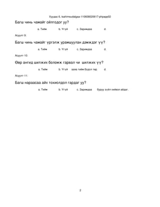 Хуудас 6, tsahimsudalgaa­110608020617­phpapp02

Багш чинь чамайг ойлгодог уу?
             a. Тийм             b. Үгүй      c. Заримдаа          d. 

Асуулт 9:

Багш чинь чамайг үргэлж урамшуулан дэмждэг үү?
             a. Тийм             b. Үгүй      c. Заримдаа          d. 

Асуулт 10:

Өөр ангид шилжих боломж гарвал чи  шилжих үү?
             a. Тийм             b. Үгүй
                                       c. Хааяа тийм бодол төрдөг. d. 

Асуулт 11:

Багш нараасаа айх тохиолдол гардаг уу?
             a. Тийм             b. Үгүй      c. Заримдаа
                                                   d. Хэрэв би буруу зүйл хийвэл айдаг.




                                                 2
 