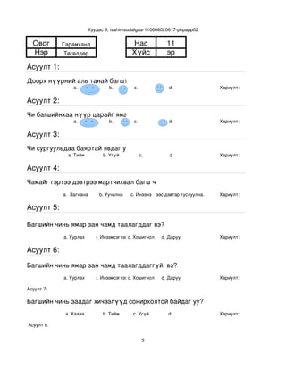Хуудас 9, tsahimsudalgaa­110608020617­phpapp02


  Овог       Гарамханд                       Нас             11
  Нэр        Төгөлдөр                        Хүйс            эр
Асуулт 1:
Доорх нүүрний аль танай багштай төстэй санагдаж байна вэ?
                 a.                b.         с.              d.               Хариулт:  

Асуулт 2:
Чи багшийнхаа нүүр царайг ямар байгаасай гэж хүсдэг вэ?
                 a.                b.         с.              d.               Хариулт:  

Асуулт 3:
Чи сургуульдаа баяртай явдаг уу?
               a. Тийм           b. Үгүй         c.           d                Хариулт:  

Асуулт 4:
Чамайг гэртээ дэвтрээ мартчихвал багш чинь яах вэ?
             a.  Загнана       b. Уучилна   c. Инээнэ
                                                d.Хүүхдээс дэвтэр туслуулна.   Хариулт:  

Асуулт 5:

Багшийн чинь ямар зан чамд таалагддаг вэ?
             a. Уурлах       b. Инээмсэглэхc. Хошигнол     d. Даруу            Хариулт:  

Асуулт 6:

Багшийн чинь ямар зан чамд таалагддаггүй  вэ?
             a. Уурлах       b. Инээмсэглэхc. Хошигнол     d. Даруу            Хариулт:  

Асуулт 7:

Багшийн чинь заадаг хичээлүүд сонирхолтой байдаг уу?
              a. Хааяа           b. Тийм     c. Үгүй         d.                Хариулт:  

 Асуулт 8:


                                                   3
 