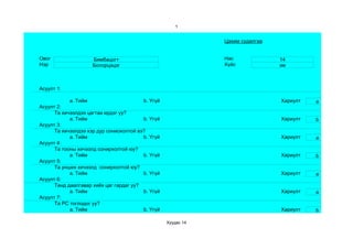 1


                                                               Цахим судалгаа


Овог                 Бямбацогт                                 Нас              14
Нэр                  Болорцэцэг                                Хүйс             эм



Асуулт 1:

            a. Тийм                      b. Үгүй                                Хариулт   a
Асуулт 2:
      Та хичээлдээ цагтаа ирдэг үү?
            a. Тийм                      b. Үгүй                                Хариулт   b
Асуулт 3:
      Та хичээлдээ хэр дур сониохолтой вэ?
            a. Тийм                      b. Үгүй                                Хариулт   a
Асуулт 4:
      Та тооны хичээлд сонирхолтой юу?
            a. Тийм                      b. Үгүй                                Хариулт   b
Асуулт 5:
      Та унших хичээлд сонирхолтой юу?
            a. Тийм                      b. Үгүй                                Хариулт   a
Асуулт 6:
      Танд даалгавар хийх цаг гардаг уу?
            a. Тийм                      b. Үгүй                                Хариулт   a
Асуулт 7:
      Та РС тоглодог уу?
            a. Тийм                      b. Үгүй                                Хариулт   b

                                                   Хуудас 14
 